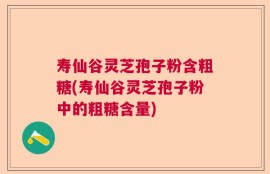 寿仙谷灵芝孢子粉含粗糖(寿仙谷灵芝孢子粉中的粗糖含量)