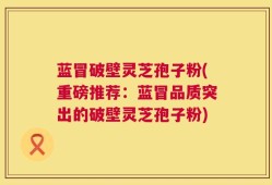 蓝冒破壁灵芝孢子粉(重磅推荐：蓝冒品质突出的破壁灵芝孢子粉)