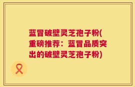 蓝冒破壁灵芝孢子粉(重磅推荐：蓝冒品质突出的破壁灵芝孢子粉)