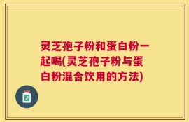 灵芝孢子粉和蛋白粉一起喝(灵芝孢子粉与蛋白粉混合饮用的方法)
