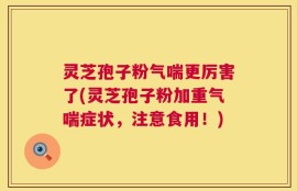 灵芝孢子粉气喘更厉害了(灵芝孢子粉加重气喘症状，注意食用！)