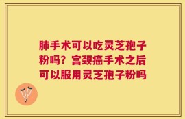 肺手术可以吃灵芝孢子粉吗？宫颈癌手术之后可以服用灵芝孢子粉吗