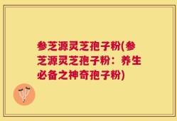 参芝源灵芝孢子粉(参芝源灵芝孢子粉：养生必备之神奇孢子粉)