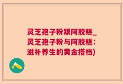 灵芝孢子粉跟阿胶糕_灵芝孢子粉与阿胶糕：滋补养生的黄金搭档)