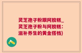 灵芝孢子粉跟阿胶糕_灵芝孢子粉与阿胶糕：滋补养生的黄金搭档)