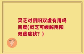 灵芝对阴阳双虚有用吗百度(灵芝可缓解阴阳双虚症状？)