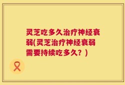灵芝吃多久治疗神经衰弱(灵芝治疗神经衰弱需要持续吃多久？)