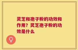 灵芝和孢子粉的功效和作用？灵芝孢子粉的功效是什么