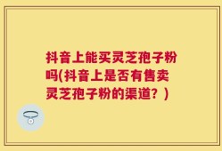 抖音上能买灵芝孢子粉吗(抖音上是否有售卖灵芝孢子粉的渠道？)