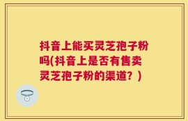 抖音上能买灵芝孢子粉吗(抖音上是否有售卖灵芝孢子粉的渠道？)