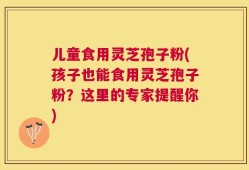 儿童食用灵芝孢子粉(孩子也能食用灵芝孢子粉？这里的专家提醒你)