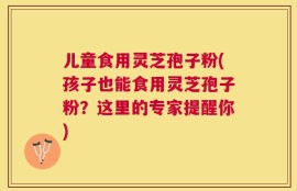 儿童食用灵芝孢子粉(孩子也能食用灵芝孢子粉？这里的专家提醒你)