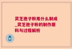 灵芝孢子粉用什么制成_灵芝孢子粉的制作原料与过程解析