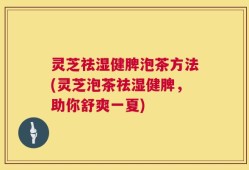 灵芝祛湿健脾泡茶方法(灵芝泡茶祛湿健脾，助你舒爽一夏)