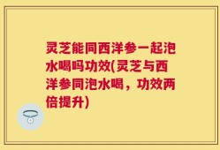 灵芝能同西洋参一起泡水喝吗功效(灵芝与西洋参同泡水喝，功效两倍提升)