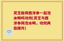 灵芝能同西洋参一起泡水喝吗功效(灵芝与西洋参同泡水喝，功效两倍提升)