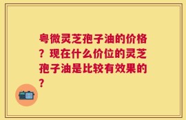 粤微灵芝孢子油的价格？现在什么价位的灵芝孢子油是比较有效果的？