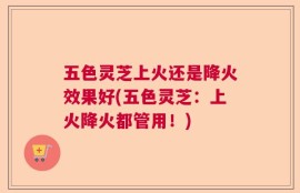 五色灵芝上火还是降火效果好(五色灵芝：上火降火都管用！)