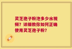 灵芝孢子粉泡多少水视频？详细教你如何正确使用灵芝孢子粉？