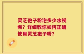 灵芝孢子粉泡多少水视频？详细教你如何正确使用灵芝孢子粉？