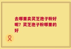 去哪里卖灵芝孢子粉好呢？灵芝孢子粉哪里的好