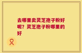 去哪里卖灵芝孢子粉好呢？灵芝孢子粉哪里的好