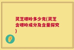 灵芝嘌呤多少克(灵芝含嘌呤成分及含量探究)