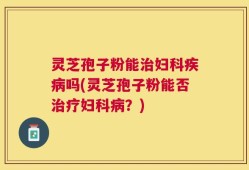 灵芝孢子粉能治妇科疾病吗(灵芝孢子粉能否治疗妇科病？)