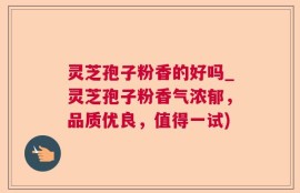 灵芝孢子粉香的好吗_灵芝孢子粉香气浓郁，品质优良，值得一试)