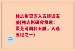 林志彬灵芝入五经调五脏(林志彬研究发现：灵芝可调和五脏，入选五经之一)