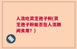 人流吃灵芝孢子粉(灵芝孢子粉能否在人流期间食用？)