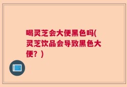 喝灵芝会大便黑色吗(灵芝饮品会导致黑色大便？)