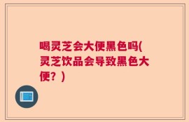 喝灵芝会大便黑色吗(灵芝饮品会导致黑色大便？)