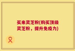 买来灵芝粉(购买顶级灵芝粉，提升免疫力)