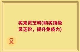 买来灵芝粉(购买顶级灵芝粉，提升免疫力)