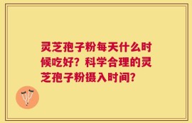 灵芝孢子粉每天什么时候吃好？科学合理的灵芝孢子粉摄入时间？