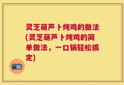 灵芝葫芦卜炖鸡的做法(灵芝葫芦卜炖鸡的简单做法，一口锅轻松搞定)