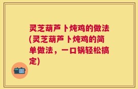 灵芝葫芦卜炖鸡的做法(灵芝葫芦卜炖鸡的简单做法，一口锅轻松搞定)