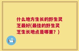 什么地方生长的野生灵芝最好(最佳的野生灵芝生长地点是哪里？)
