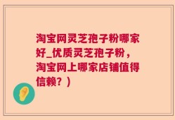 淘宝网灵芝孢子粉哪家好_优质灵芝孢子粉，淘宝网上哪家店铺值得信赖？)