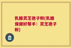 乳腺灵芝孢子粉(乳腺保健好帮手：灵芝孢子粉)