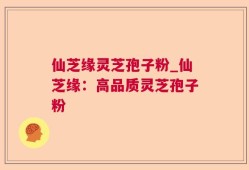 仙芝缘灵芝孢子粉_仙芝缘：高品质灵芝孢子粉