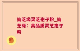 仙芝缘灵芝孢子粉_仙芝缘：高品质灵芝孢子粉