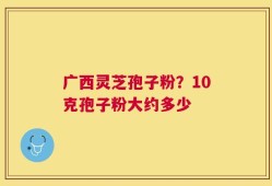 广西灵芝孢子粉？10克孢子粉大约多少