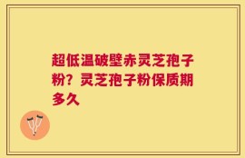 超低温破壁赤灵芝孢子粉？灵芝孢子粉保质期多久