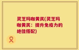 灵芝玛咖黄芪(灵芝玛咖黄芪：提升免疫力的绝佳搭配)