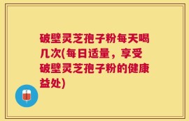 破壁灵芝孢子粉每天喝几次(每日适量，享受破壁灵芝孢子粉的健康益处)