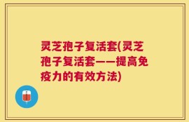灵芝孢子复活套(灵芝孢子复活套——提高免疫力的有效方法)