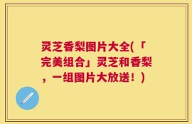 灵芝香梨图片大全(「完美组合」灵芝和香梨，一组图片大放送！)
