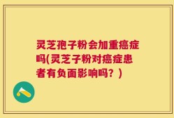 灵芝孢子粉会加重癌症吗(灵芝子粉对癌症患者有负面影响吗？)